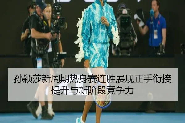 孙颖莎新周期热身赛连胜展现正手衔接提升与新阶段竞争力
